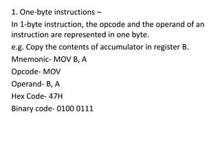 1. One-byte instructions –
In 1-byte instruction, the opcode and the operand of an
instruction are represented in one byte.
e.g. Copy the contents of accumulator in register B.
Mnemonic- MOV B, A
Opcode- MOV
Operand- B, A
Hex Code- 47H
Binary code- 0100 0111
 