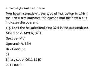 2. Two-byte instructions –
Two-byte instruction is the type of instruction in which
the first 8 bits indicates the opcode and the next 8 bits
indicates the operand.
e.g. Load the hexadecimal data 32H in the accumulator.
Mnemonic- MVI A, 32H
Opcode- MVI
Operand- A, 32H
Hex Code- 3E
32
Binary code- 0011 1110
0011 0010
 