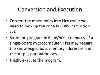 Conversion and Execution
• Convert the mnemonics into Hex code; we
need to look up the code in 8085 instruction
set.
• Store the program in Read/Write memory of a
single-board microcomputer. This may require
the knowledge about memory addresses and
the output port addresses.
• Finally execute the program.
 