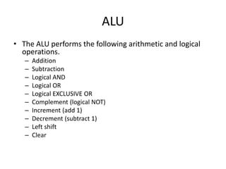 ALU
• The ALU performs the following arithmetic and logical
operations.
– Addition
– Subtraction
– Logical AND
– Logical OR
– Logical EXCLUSIVE OR
– Complement (logical NOT)
– Increment (add 1)
– Decrement (subtract 1)
– Left shift
– Clear
 