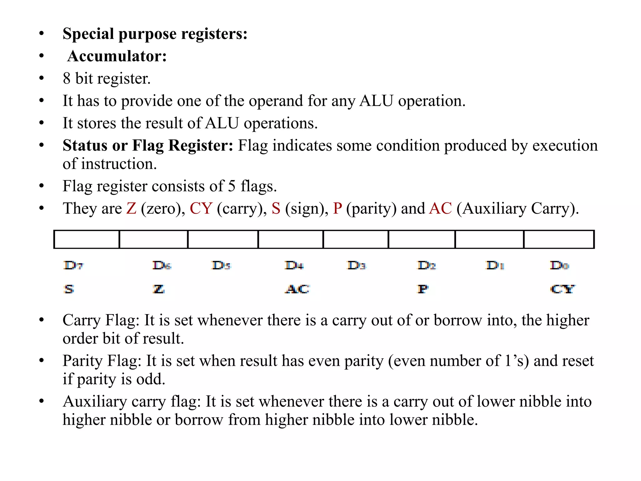 • Special purpose registers:
• Accumulator:
• 8 bit register.
• It has to provide one of the operand for any ALU operation.
• It stores the result of ALU operations.
• Status or Flag Register: Flag indicates some condition produced by execution
of instruction.
• Flag register consists of 5 flags.
• They are Z (zero), CY (carry), S (sign), P (parity) and AC (Auxiliary Carry).
• Carry Flag: It is set whenever there is a carry out of or borrow into, the higher
order bit of result.
• Parity Flag: It is set when result has even parity (even number of 1’s) and reset
if parity is odd.
• Auxiliary carry flag: It is set whenever there is a carry out of lower nibble into
higher nibble or borrow from higher nibble into lower nibble.
 