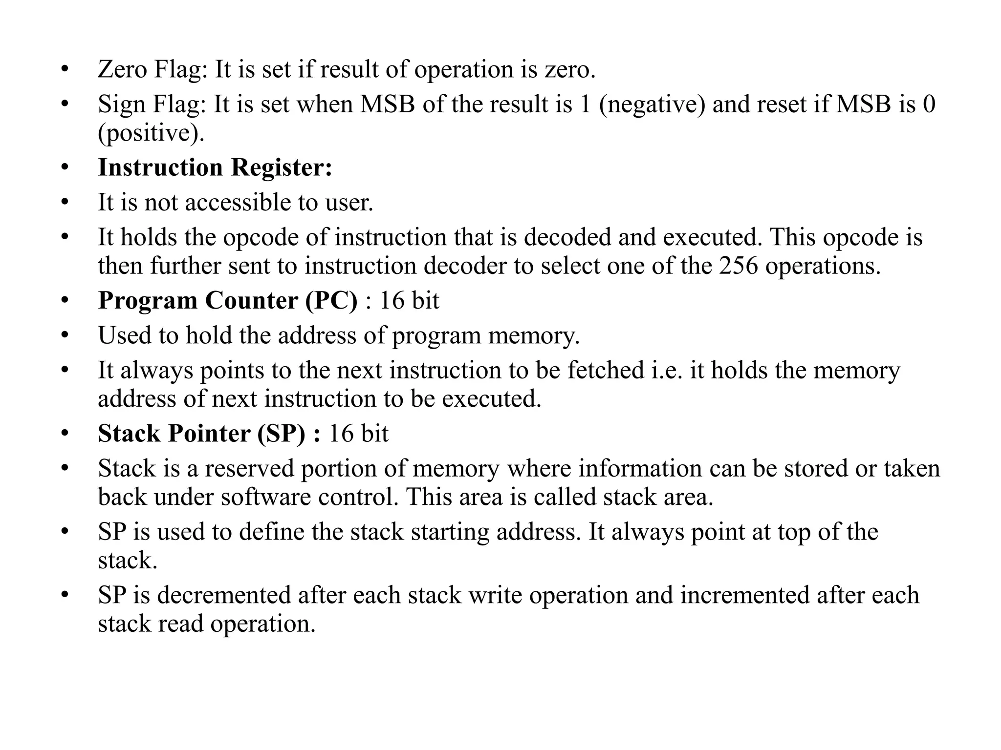 • Zero Flag: It is set if result of operation is zero.
• Sign Flag: It is set when MSB of the result is 1 (negative) and reset if MSB is 0
(positive).
• Instruction Register:
• It is not accessible to user.
• It holds the opcode of instruction that is decoded and executed. This opcode is
then further sent to instruction decoder to select one of the 256 operations.
• Program Counter (PC) : 16 bit
• Used to hold the address of program memory.
• It always points to the next instruction to be fetched i.e. it holds the memory
address of next instruction to be executed.
• Stack Pointer (SP) : 16 bit
• Stack is a reserved portion of memory where information can be stored or taken
back under software control. This area is called stack area.
• SP is used to define the stack starting address. It always point at top of the
stack.
• SP is decremented after each stack write operation and incremented after each
stack read operation.
 