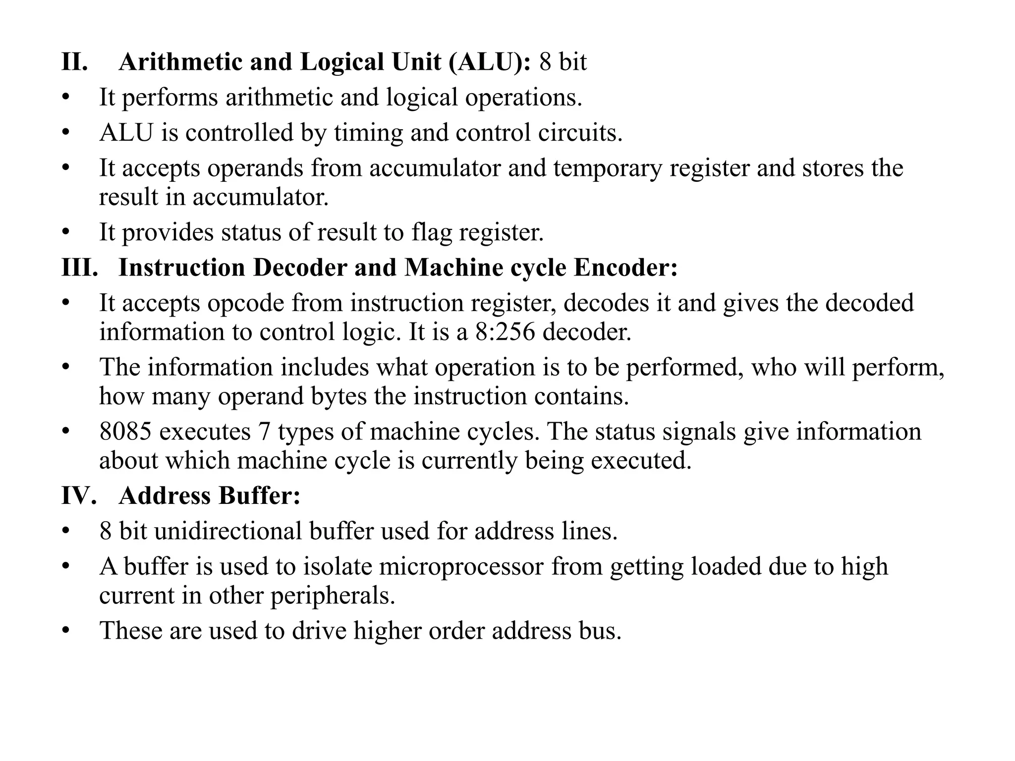 II. Arithmetic and Logical Unit (ALU): 8 bit
• It performs arithmetic and logical operations.
• ALU is controlled by timing and control circuits.
• It accepts operands from accumulator and temporary register and stores the
result in accumulator.
• It provides status of result to flag register.
III. Instruction Decoder and Machine cycle Encoder:
• It accepts opcode from instruction register, decodes it and gives the decoded
information to control logic. It is a 8:256 decoder.
• The information includes what operation is to be performed, who will perform,
how many operand bytes the instruction contains.
• 8085 executes 7 types of machine cycles. The status signals give information
about which machine cycle is currently being executed.
IV. Address Buffer:
• 8 bit unidirectional buffer used for address lines.
• A buffer is used to isolate microprocessor from getting loaded due to high
current in other peripherals.
• These are used to drive higher order address bus.
 