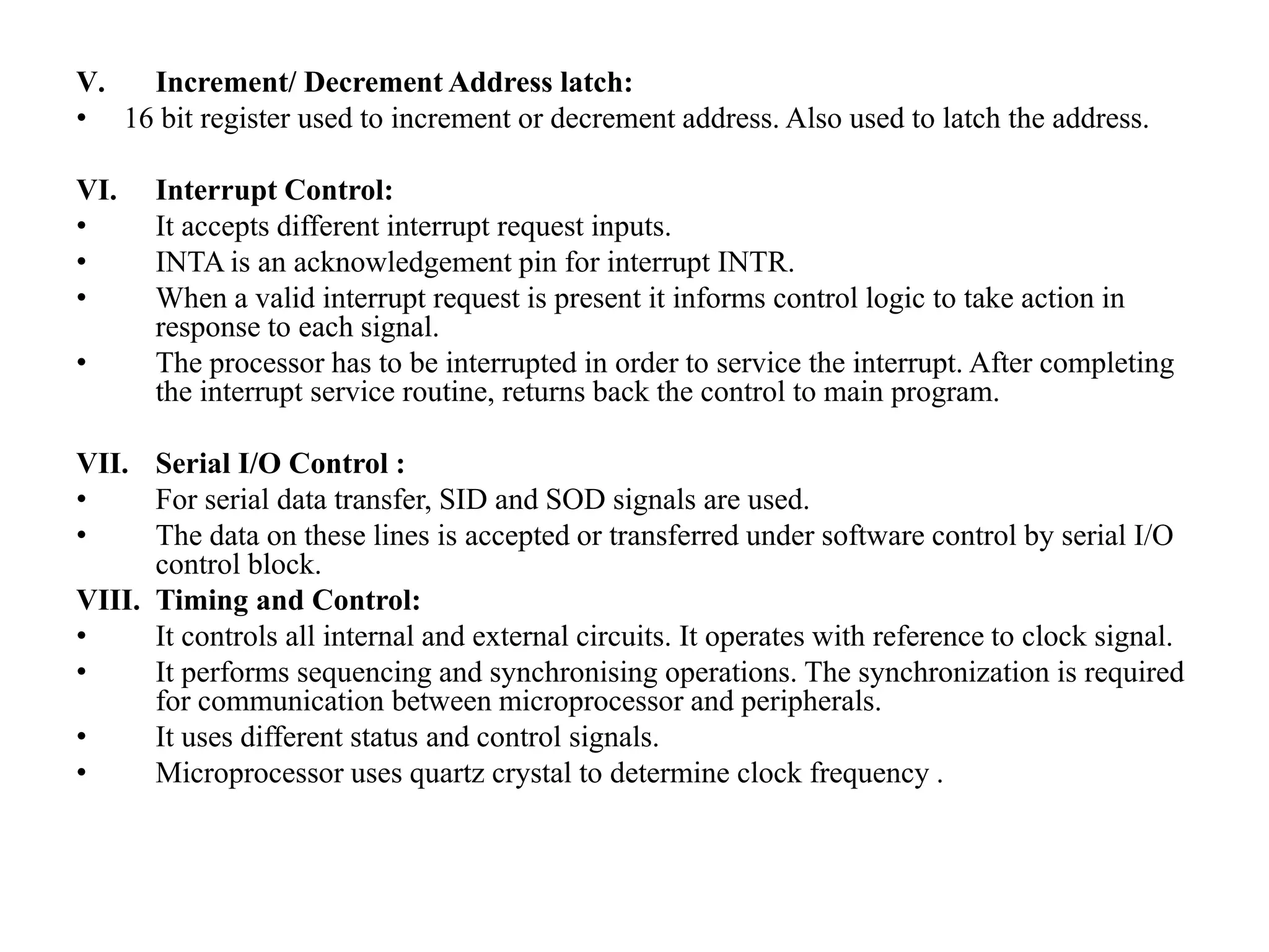 V. Increment/ Decrement Address latch:
• 16 bit register used to increment or decrement address. Also used to latch the address.
VI. Interrupt Control:
• It accepts different interrupt request inputs.
• INTA is an acknowledgement pin for interrupt INTR.
• When a valid interrupt request is present it informs control logic to take action in
response to each signal.
• The processor has to be interrupted in order to service the interrupt. After completing
the interrupt service routine, returns back the control to main program.
VII. Serial I/O Control :
• For serial data transfer, SID and SOD signals are used.
• The data on these lines is accepted or transferred under software control by serial I/O
control block.
VIII. Timing and Control:
• It controls all internal and external circuits. It operates with reference to clock signal.
• It performs sequencing and synchronising operations. The synchronization is required
for communication between microprocessor and peripherals.
• It uses different status and control signals.
• Microprocessor uses quartz crystal to determine clock frequency .
 