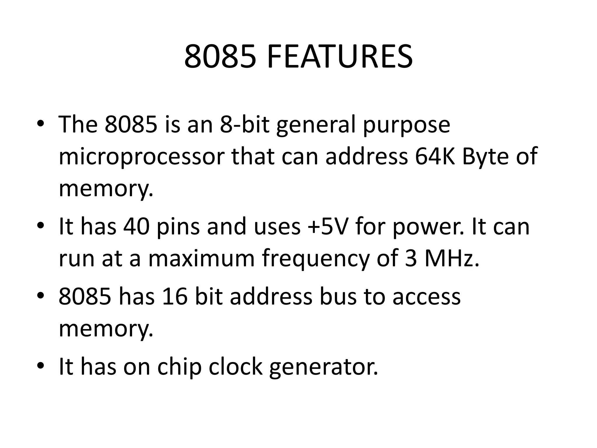 8085 FEATURES
• The 8085 is an 8-bit general purpose
microprocessor that can address 64K Byte of
memory.
• It has 40 pins and uses +5V for power. It can
run at a maximum frequency of 3 MHz.
• 8085 has 16 bit address bus to access
memory.
• It has on chip clock generator.
 