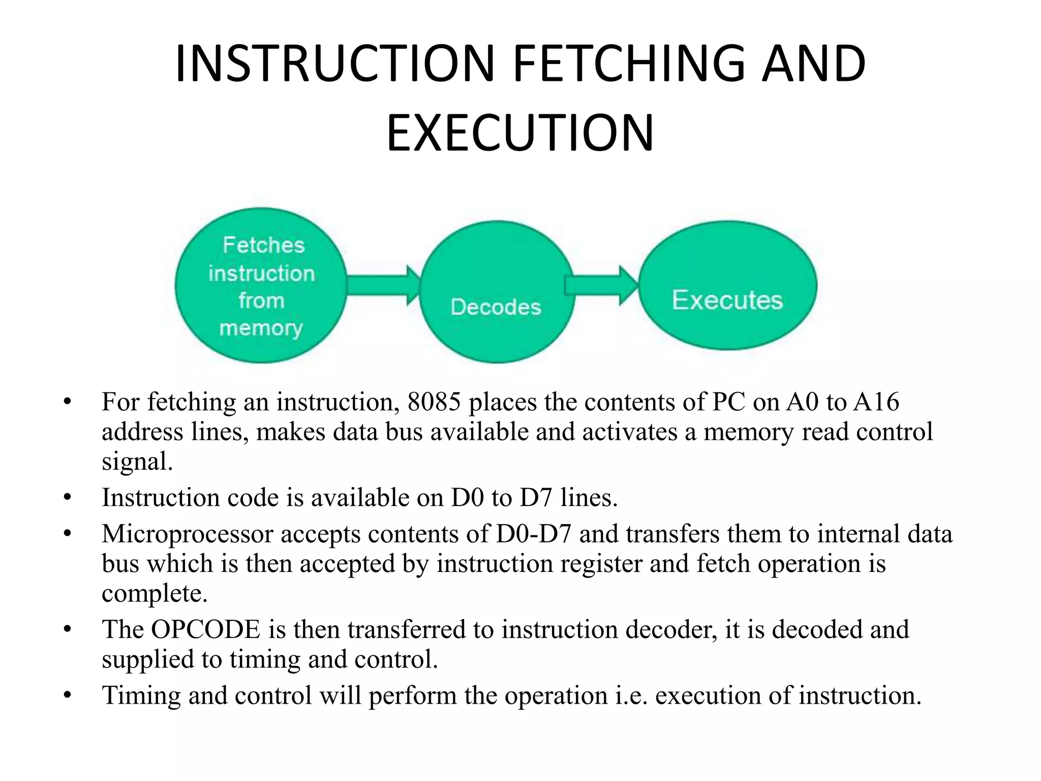 INSTRUCTION FETCHING AND
EXECUTION
• For fetching an instruction, 8085 places the contents of PC on A0 to A16
address lines, makes data bus available and activates a memory read control
signal.
• Instruction code is available on D0 to D7 lines.
• Microprocessor accepts contents of D0-D7 and transfers them to internal data
bus which is then accepted by instruction register and fetch operation is
complete.
• The OPCODE is then transferred to instruction decoder, it is decoded and
supplied to timing and control.
• Timing and control will perform the operation i.e. execution of instruction.
 