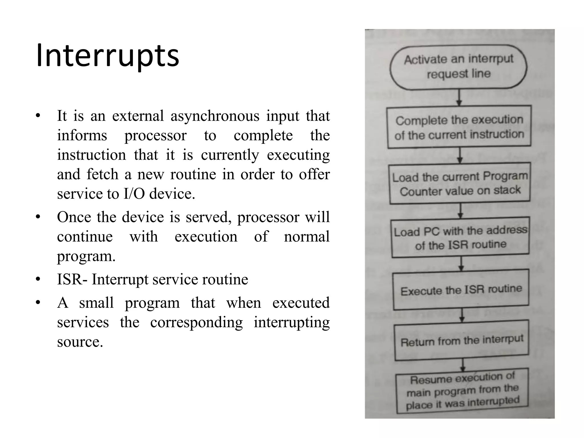 Interrupts
• It is an external asynchronous input that
informs processor to complete the
instruction that it is currently executing
and fetch a new routine in order to offer
service to I/O device.
• Once the device is served, processor will
continue with execution of normal
program.
• ISR- Interrupt service routine
• A small program that when executed
services the corresponding interrupting
source.
 