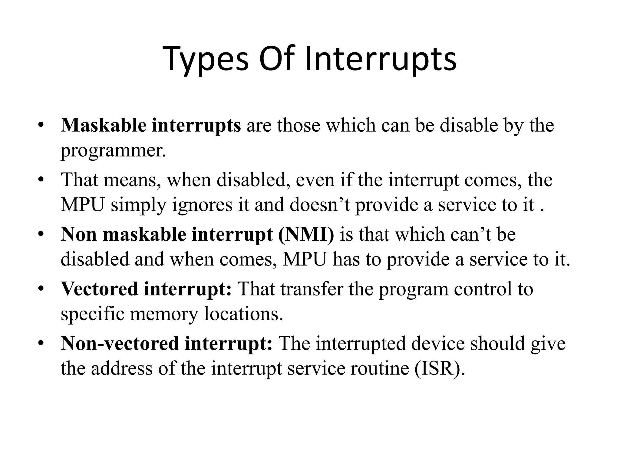 Types Of Interrupts
• Maskable interrupts are those which can be disable by the
programmer.
• That means, when disabled, even if the interrupt comes, the
MPU simply ignores it and doesn’t provide a service to it .
• Non maskable interrupt (NMI) is that which can’t be
disabled and when comes, MPU has to provide a service to it.
• Vectored interrupt: That transfer the program control to
specific memory locations.
• Non-vectored interrupt: The interrupted device should give
the address of the interrupt service routine (ISR).
 