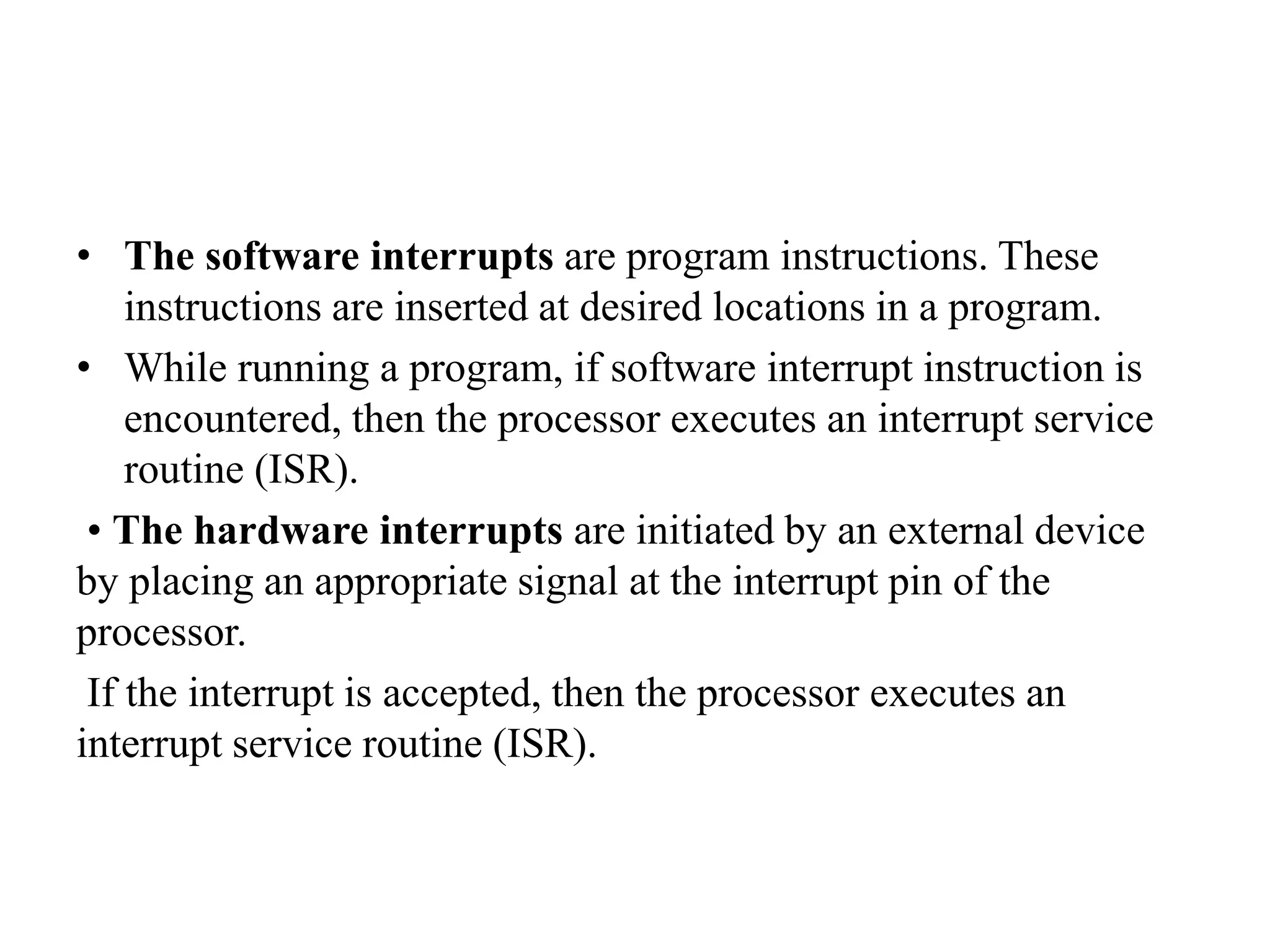 • The software interrupts are program instructions. These
instructions are inserted at desired locations in a program.
• While running a program, if software interrupt instruction is
encountered, then the processor executes an interrupt service
routine (ISR).
• The hardware interrupts are initiated by an external device
by placing an appropriate signal at the interrupt pin of the
processor.
If the interrupt is accepted, then the processor executes an
interrupt service routine (ISR).
 