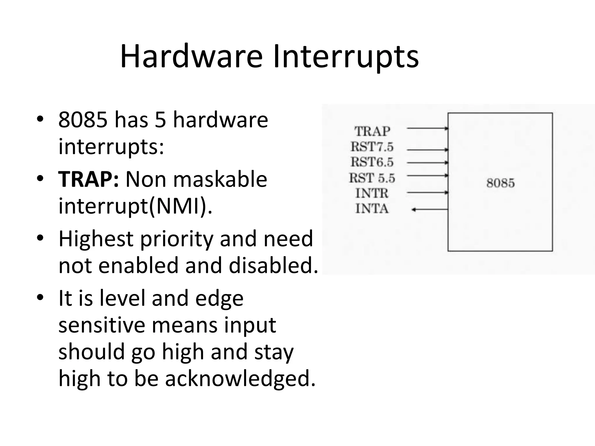 Hardware Interrupts
• 8085 has 5 hardware
interrupts:
• TRAP: Non maskable
interrupt(NMI).
• Highest priority and need
not enabled and disabled.
• It is level and edge
sensitive means input
should go high and stay
high to be acknowledged.
 