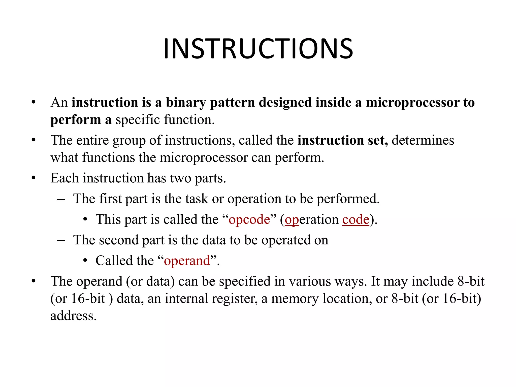 INSTRUCTIONS
• An instruction is a binary pattern designed inside a microprocessor to
perform a specific function.
• The entire group of instructions, called the instruction set, determines
what functions the microprocessor can perform.
• Each instruction has two parts.
– The first part is the task or operation to be performed.
• This part is called the “opcode” (operation code).
– The second part is the data to be operated on
• Called the “operand”.
• The operand (or data) can be specified in various ways. It may include 8-bit
(or 16-bit ) data, an internal register, a memory location, or 8-bit (or 16-bit)
address.
 