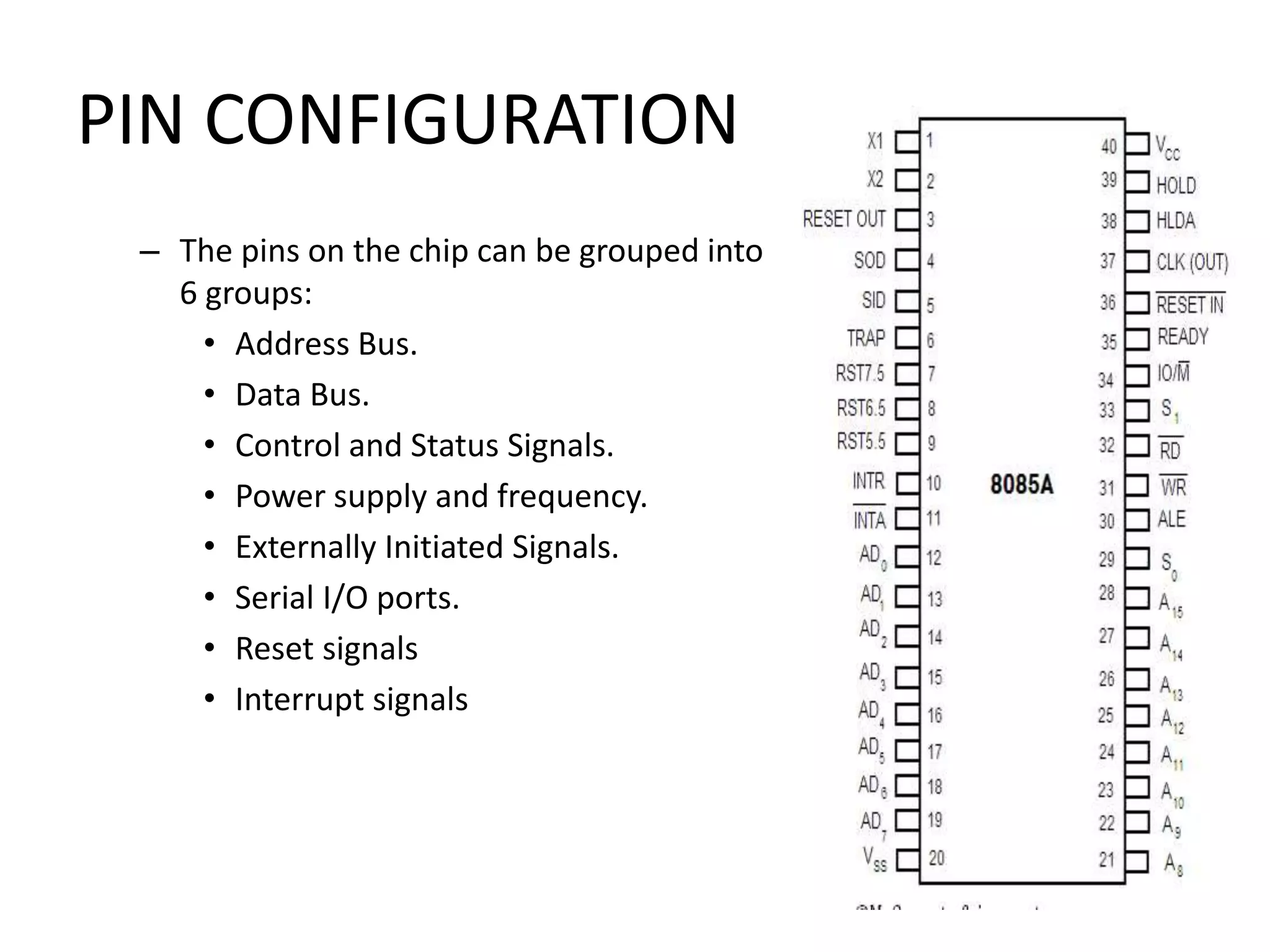 PIN CONFIGURATION
– The pins on the chip can be grouped into
6 groups:
• Address Bus.
• Data Bus.
• Control and Status Signals.
• Power supply and frequency.
• Externally Initiated Signals.
• Serial I/O ports.
• Reset signals
• Interrupt signals
 