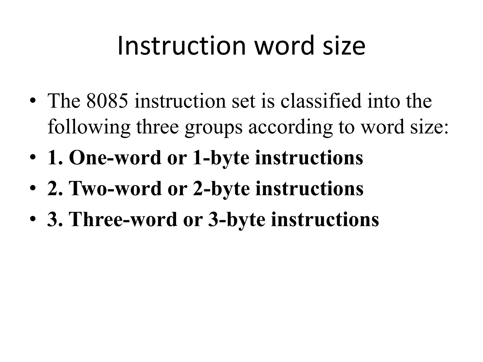 Instruction word size
• The 8085 instruction set is classified into the
following three groups according to word size:
• 1. One-word or 1-byte instructions
• 2. Two-word or 2-byte instructions
• 3. Three-word or 3-byte instructions
 