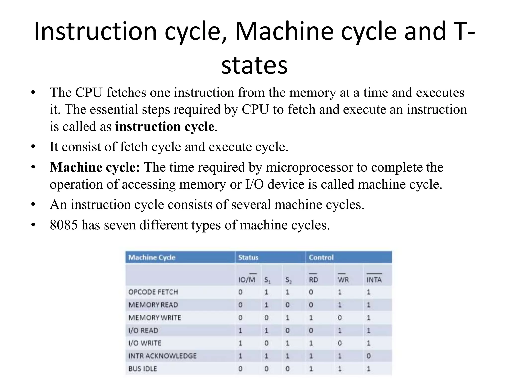 Instruction cycle, Machine cycle and T-
states
• The CPU fetches one instruction from the memory at a time and executes
it. The essential steps required by CPU to fetch and execute an instruction
is called as instruction cycle.
• It consist of fetch cycle and execute cycle.
• Machine cycle: The time required by microprocessor to complete the
operation of accessing memory or I/O device is called machine cycle.
• An instruction cycle consists of several machine cycles.
• 8085 has seven different types of machine cycles.
 
