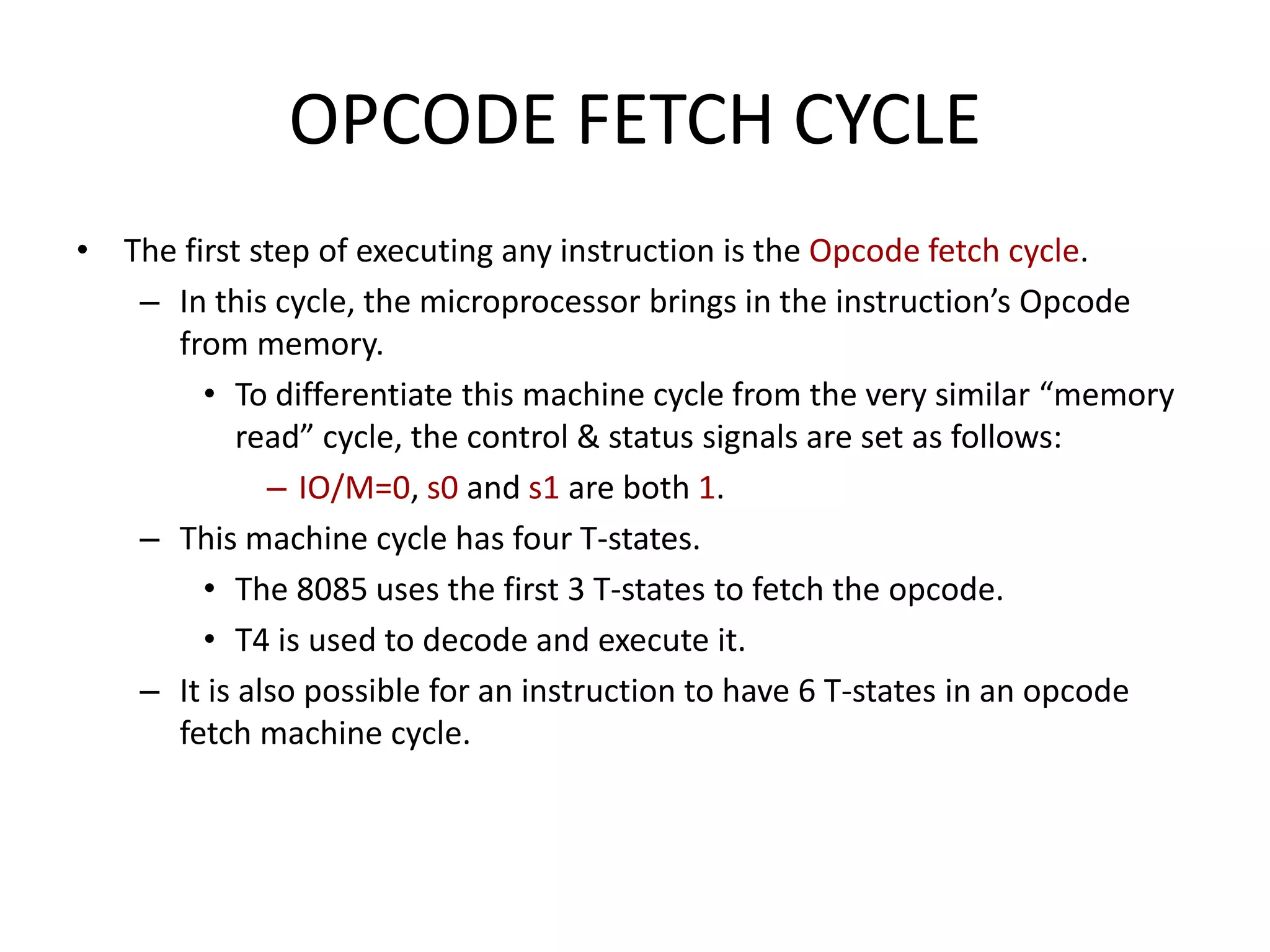 OPCODE FETCH CYCLE
• The first step of executing any instruction is the Opcode fetch cycle.
– In this cycle, the microprocessor brings in the instruction’s Opcode
from memory.
• To differentiate this machine cycle from the very similar “memory
read” cycle, the control & status signals are set as follows:
– IO/M=0, s0 and s1 are both 1.
– This machine cycle has four T-states.
• The 8085 uses the first 3 T-states to fetch the opcode.
• T4 is used to decode and execute it.
– It is also possible for an instruction to have 6 T-states in an opcode
fetch machine cycle.
 