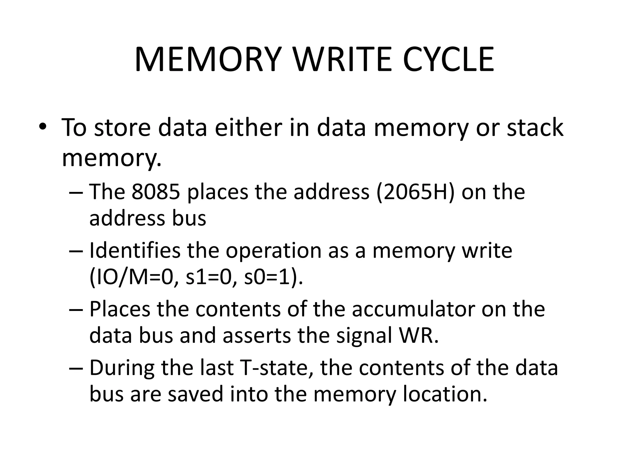 MEMORY WRITE CYCLE
• To store data either in data memory or stack
memory.
– The 8085 places the address (2065H) on the
address bus
– Identifies the operation as a memory write
(IO/M=0, s1=0, s0=1).
– Places the contents of the accumulator on the
data bus and asserts the signal WR.
– During the last T-state, the contents of the data
bus are saved into the memory location.
 