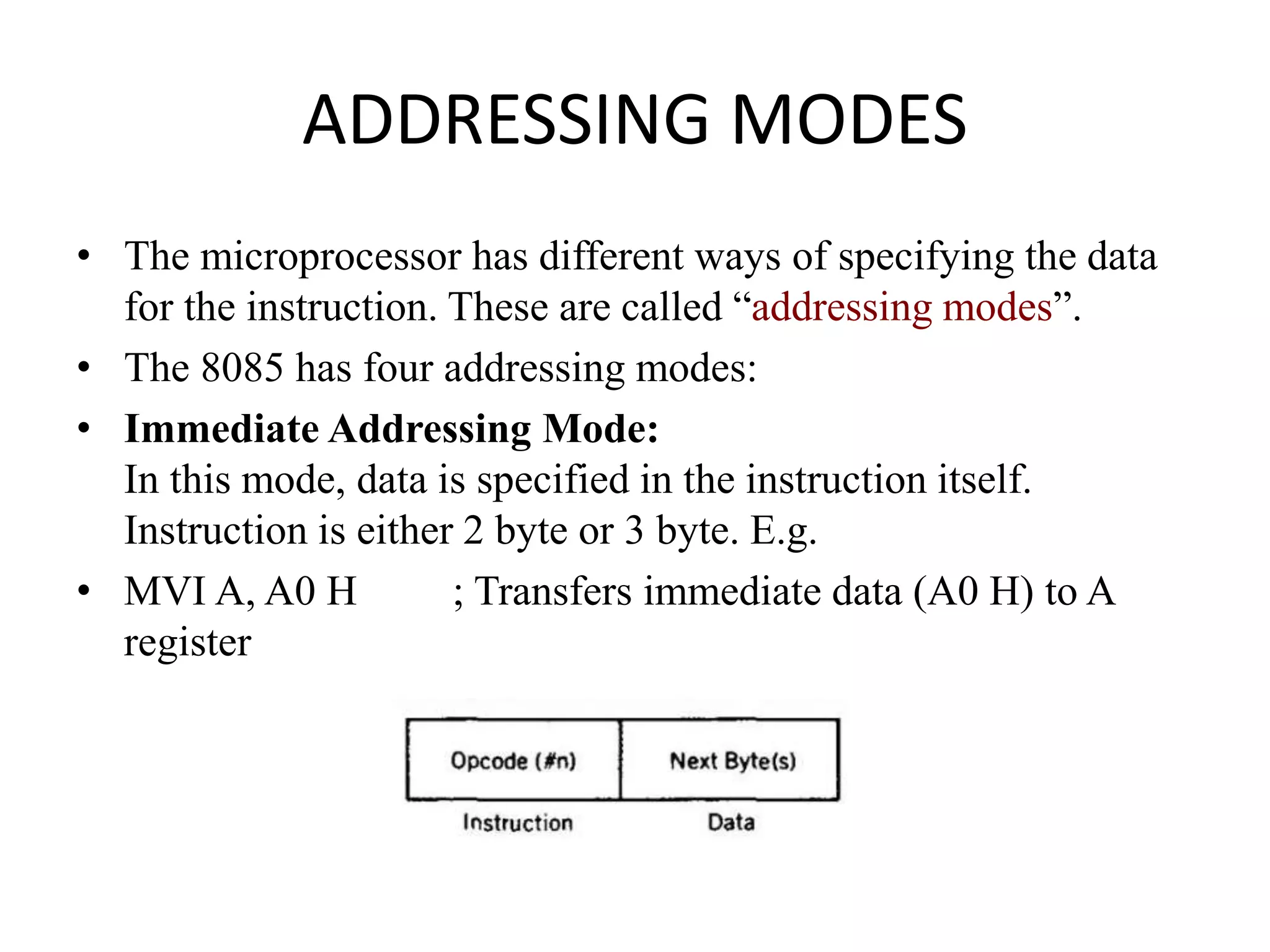 ADDRESSING MODES
• The microprocessor has different ways of specifying the data
for the instruction. These are called “addressing modes”.
• The 8085 has four addressing modes:
• Immediate Addressing Mode:
In this mode, data is specified in the instruction itself.
Instruction is either 2 byte or 3 byte. E.g.
• MVI A, A0 H ; Transfers immediate data (A0 H) to A
register
 