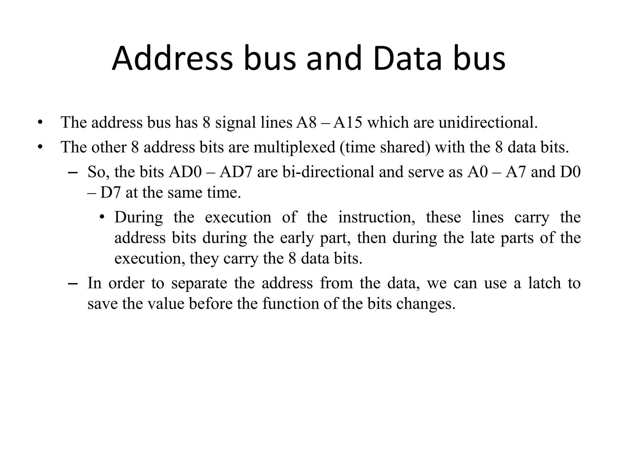Address bus and Data bus
• The address bus has 8 signal lines A8 – A15 which are unidirectional.
• The other 8 address bits are multiplexed (time shared) with the 8 data bits.
– So, the bits AD0 – AD7 are bi-directional and serve as A0 – A7 and D0
– D7 at the same time.
• During the execution of the instruction, these lines carry the
address bits during the early part, then during the late parts of the
execution, they carry the 8 data bits.
– In order to separate the address from the data, we can use a latch to
save the value before the function of the bits changes.
 