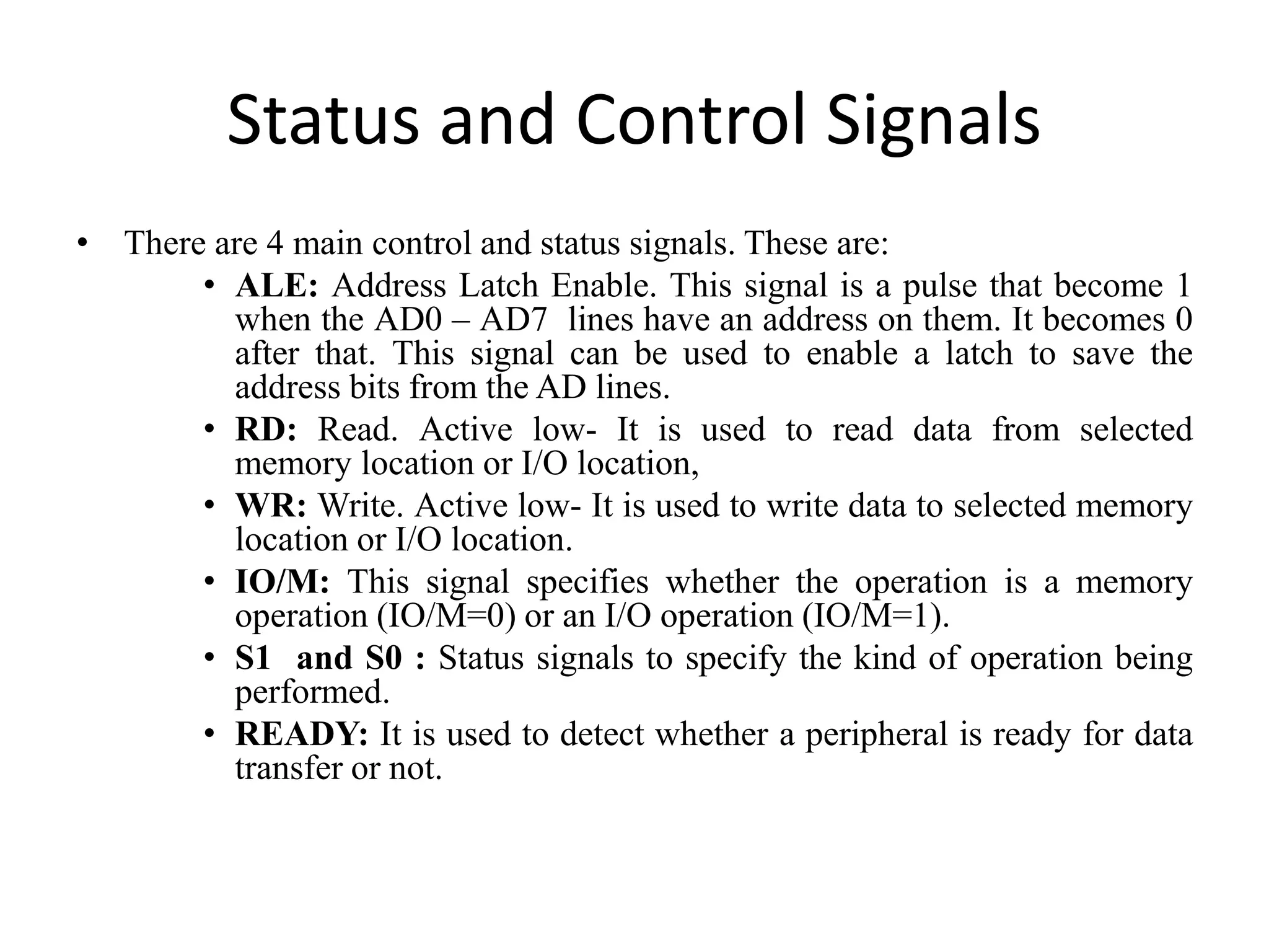 Status and Control Signals
• There are 4 main control and status signals. These are:
• ALE: Address Latch Enable. This signal is a pulse that become 1
when the AD0 – AD7 lines have an address on them. It becomes 0
after that. This signal can be used to enable a latch to save the
address bits from the AD lines.
• RD: Read. Active low- It is used to read data from selected
memory location or I/O location,
• WR: Write. Active low- It is used to write data to selected memory
location or I/O location.
• IO/M: This signal specifies whether the operation is a memory
operation (IO/M=0) or an I/O operation (IO/M=1).
• S1 and S0 : Status signals to specify the kind of operation being
performed.
• READY: It is used to detect whether a peripheral is ready for data
transfer or not.
 