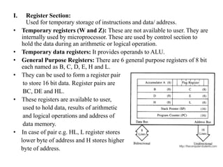 I. Register Section:
Used for temporary storage of instructions and data/ address.
• Temporary registers (W and Z): These are not available to user. They are
internally used by microprocessor. These are used by control section to
hold the data during an arithmetic or logical operation.
• Temporary data registers: It provides operands to ALU.
• General Purpose Registers: There are 6 general purpose registers of 8 bit
each named as B, C, D, E, H and L.
• They can be used to form a register pair
to store 16 bit data. Register pairs are
BC, DE and HL.
• These registers are available to user,
used to hold data, results of arithmetic
and logical operations and address of
data memory.
• In case of pair e.g. HL, L register stores
lower byte of address and H stores higher
byte of address.
 