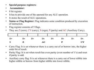 • Special purpose registers:
• Accumulator:
• 8 bit register.
• It has to provide one of the operand for any ALU operation.
• It stores the result of ALU operations.
• Status or Flag Register: Flag indicates some condition produced by execution
of instruction.
• Flag register consists of 5 flags.
• They are Z (zero), CY (carry), S (sign), P (parity) and AC (Auxiliary Carry).
• Carry Flag: It is set whenever there is a carry out of or borrow into, the higher
order bit of result.
• Parity Flag: It is set when result has even parity (even number of 1’s) and reset
if parity is odd.
• Auxiliary carry flag: It is set whenever there is a carry out of lower nibble into
higher nibble or borrow from higher nibble into lower nibble.
 