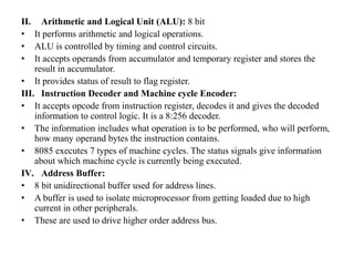 II. Arithmetic and Logical Unit (ALU): 8 bit
• It performs arithmetic and logical operations.
• ALU is controlled by timing and control circuits.
• It accepts operands from accumulator and temporary register and stores the
result in accumulator.
• It provides status of result to flag register.
III. Instruction Decoder and Machine cycle Encoder:
• It accepts opcode from instruction register, decodes it and gives the decoded
information to control logic. It is a 8:256 decoder.
• The information includes what operation is to be performed, who will perform,
how many operand bytes the instruction contains.
• 8085 executes 7 types of machine cycles. The status signals give information
about which machine cycle is currently being executed.
IV. Address Buffer:
• 8 bit unidirectional buffer used for address lines.
• A buffer is used to isolate microprocessor from getting loaded due to high
current in other peripherals.
• These are used to drive higher order address bus.
 