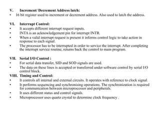 V. Increment/ Decrement Address latch:
• 16 bit register used to increment or decrement address. Also used to latch the address.
VI. Interrupt Control:
• It accepts different interrupt request inputs.
• INTA is an acknowledgement pin for interrupt INTR.
• When a valid interrupt request is present it informs control logic to take action in
response to each signal.
• The processor has to be interrupted in order to service the interrupt. After completing
the interrupt service routine, returns back the control to main program.
VII. Serial I/O Control :
• For serial data transfer, SID and SOD signals are used.
• The data on these lines is accepted or transferred under software control by serial I/O
control block.
VIII. Timing and Control:
• It controls all internal and external circuits. It operates with reference to clock signal.
• It performs sequencing and synchronising operations. The synchronization is required
for communication between microprocessor and peripherals.
• It uses different status and control signals.
• Microprocessor uses quartz crystal to determine clock frequency .
 