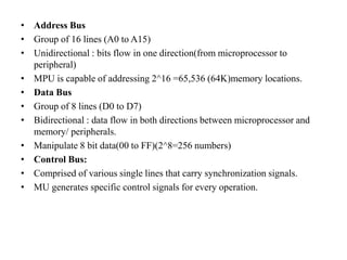 • Address Bus
• Group of 16 lines (A0 to A15)
• Unidirectional : bits flow in one direction(from microprocessor to
peripheral)
• MPU is capable of addressing 2^16 =65,536 (64K)memory locations.
• Data Bus
• Group of 8 lines (D0 to D7)
• Bidirectional : data flow in both directions between microprocessor and
memory/ peripherals.
• Manipulate 8 bit data(00 to FF)(2^8=256 numbers)
• Control Bus:
• Comprised of various single lines that carry synchronization signals.
• MU generates specific control signals for every operation.
 
