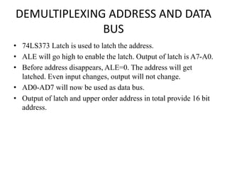 DEMULTIPLEXING ADDRESS AND DATA
BUS
• 74LS373 Latch is used to latch the address.
• ALE will go high to enable the latch. Output of latch is A7-A0.
• Before address disappears, ALE=0. The address will get
latched. Even input changes, output will not change.
• AD0-AD7 will now be used as data bus.
• Output of latch and upper order address in total provide 16 bit
address.
 
