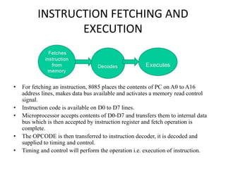 INSTRUCTION FETCHING AND
EXECUTION
• For fetching an instruction, 8085 places the contents of PC on A0 to A16
address lines, makes data bus available and activates a memory read control
signal.
• Instruction code is available on D0 to D7 lines.
• Microprocessor accepts contents of D0-D7 and transfers them to internal data
bus which is then accepted by instruction register and fetch operation is
complete.
• The OPCODE is then transferred to instruction decoder, it is decoded and
supplied to timing and control.
• Timing and control will perform the operation i.e. execution of instruction.
 