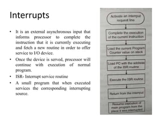 Interrupts
• It is an external asynchronous input that
informs processor to complete the
instruction that it is currently executing
and fetch a new routine in order to offer
service to I/O device.
• Once the device is served, processor will
continue with execution of normal
program.
• ISR- Interrupt service routine
• A small program that when executed
services the corresponding interrupting
source.
 