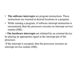 • The software interrupts are program instructions. These
instructions are inserted at desired locations in a program.
• While running a program, if software interrupt instruction is
encountered, then the processor executes an interrupt service
routine (ISR).
• The hardware interrupts are initiated by an external device
by placing an appropriate signal at the interrupt pin of the
processor.
If the interrupt is accepted, then the processor executes an
interrupt service routine (ISR).
 
