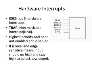 Hardware Interrupts
• 8085 has 5 hardware
interrupts:
• TRAP: Non maskable
interrupt(NMI).
• Highest priority and need
not enabled and disabled.
• It is level and edge
sensitive means input
should go high and stay
high to be acknowledged.
 