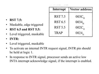 • RST 7.5:
• Maskable, edge triggered
• RST 6.5 and RST 5.5:
• Level triggered, maskable
• INTR:
• Level triggered, maskable
• To activate an internal INTR request signal, INTR pin should
be held at logic 1.
• In response to INTR signal, processor sends an active low
INTA interrupt acknowledge signal, if the interrupt is enabled.
 