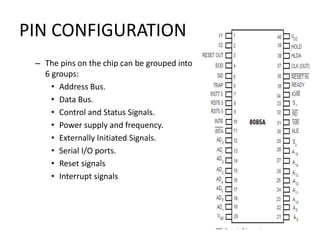 PIN CONFIGURATION
– The pins on the chip can be grouped into
6 groups:
• Address Bus.
• Data Bus.
• Control and Status Signals.
• Power supply and frequency.
• Externally Initiated Signals.
• Serial I/O ports.
• Reset signals
• Interrupt signals
 