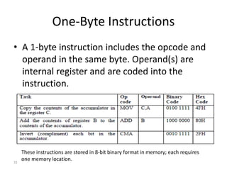 One-Byte Instructions
• A 1-byte instruction includes the opcode and
operand in the same byte. Operand(s) are
internal register and are coded into the
instruction.
31
These instructions are stored in 8-bit binary format in memory; each requires
one memory location.
 