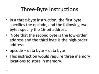 Three-Byte Instructions
• In a three-byte instruction, the first byte
specifies the opcode, and the following two
bytes specify the 16-bit address.
• Note that the second byte is the low-order
address and the third byte is the high-order
address.
• opcode + data byte + data byte
• This instruction would require three memory
locations to store in memory.
33
 