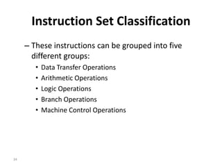 Instruction Set Classification
– These instructions can be grouped into five
different groups:
• Data Transfer Operations
• Arithmetic Operations
• Logic Operations
• Branch Operations
• Machine Control Operations
34
 