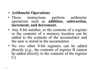 • Arithmetic Operations
• These instructions perform arithmetic
operations such as addition, subtraction,
increment, and decrement.
• Any 8-bit number, or the contents of a register
or the contents of a memory location can be
added to the contents of the accumulator and
the sum is stored in the accumulator.
• No two other 8-bit registers can be added
directly (e.g., the contents of register B cannot
be added directly to the contents of the register
C).
36
 