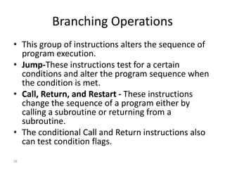 Branching Operations
• This group of instructions alters the sequence of
program execution.
• Jump-These instructions test for a certain
conditions and alter the program sequence when
the condition is met.
• Call, Return, and Restart - These instructions
change the sequence of a program either by
calling a subroutine or returning from a
subroutine.
• The conditional Call and Return instructions also
can test condition flags.
38
 