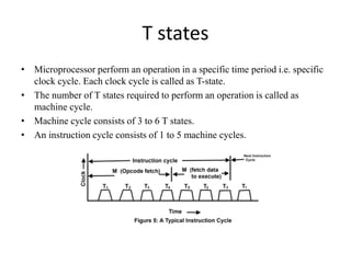 T states
• Microprocessor perform an operation in a specific time period i.e. specific
clock cycle. Each clock cycle is called as T-state.
• The number of T states required to perform an operation is called as
machine cycle.
• Machine cycle consists of 3 to 6 T states.
• An instruction cycle consists of 1 to 5 machine cycles.
 