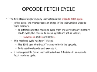 OPCODE FETCH CYCLE
• The first step of executing any instruction is the Opcode fetch cycle.
– In this cycle, the microprocessor brings in the instruction’s Opcode
from memory.
• To differentiate this machine cycle from the very similar “memory
read” cycle, the control & status signals are set as follows:
– IO/M=0, s0 and s1 are both 1.
– This machine cycle has four T-states.
• The 8085 uses the first 3 T-states to fetch the opcode.
• T4 is used to decode and execute it.
– It is also possible for an instruction to have 6 T-states in an opcode
fetch machine cycle.
 