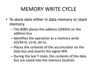 MEMORY WRITE CYCLE
• To store data either in data memory or stack
memory.
– The 8085 places the address (2065H) on the
address bus
– Identifies the operation as a memory write
(IO/M=0, s1=0, s0=1).
– Places the contents of the accumulator on the
data bus and asserts the signal WR.
– During the last T-state, the contents of the data
bus are saved into the memory location.
 