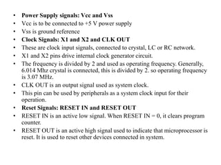 • Power Supply signals: Vcc and Vss
• Vcc is to be connected to +5 V power supply
• Vss is ground reference
• Clock Signals: X1 and X2 and CLK OUT
• These are clock input signals, connected to crystal, LC or RC network.
• X1 and X2 pins drive internal clock generator circuit.
• The frequency is divided by 2 and used as operating frequency. Generally,
6.014 Mhz crystal is connected, this is divided by 2. so operating frequency
is 3.07 MHz.
• CLK OUT is an output signal used as system clock.
• This pin can be used by peripherals as a system clock input for their
operation.
• Reset Signals: RESET IN and RESET OUT
• RESET IN is an active low signal. When RESET IN = 0, it clears program
counter.
• RESET OUT is an active high signal used to indicate that microprocessor is
reset. It is used to reset other devices connected in system.
 