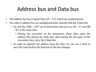 Address bus and Data bus
• The address bus has 8 signal lines A8 – A15 which are unidirectional.
• The other 8 address bits are multiplexed (time shared) with the 8 data bits.
– So, the bits AD0 – AD7 are bi-directional and serve as A0 – A7 and D0
– D7 at the same time.
• During the execution of the instruction, these lines carry the
address bits during the early part, then during the late parts of the
execution, they carry the 8 data bits.
– In order to separate the address from the data, we can use a latch to
save the value before the function of the bits changes.
 
