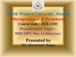 North Western University, Khulna
Microprocessor & Peripherals
Course code : EEE-3101
Presentation Topic :
8085 MPU Bus Architecture
Presented by
Md. Mozammel Haque
 