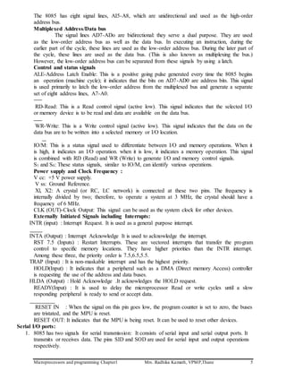 Microprocessors and programming Chapter1 Mrs. Radhika Kamath, VPMP,Thane 5
The 8085 has eight signal lines, AI5-A8, which are unidirectional and used as the high-order
address bus.
Multiplexed Address/Data bus
The signal lines AD7-ADo are bidirectional: they serve a dual purpose. They are used
as the low-order address bus as well as the data bus. In executing an instruction, during the
earlier part of the cycle, these lines are used as the low-order address bus. During the later part of
the cycle, these lines are used as the data bus. (This is also known as multiplexing the bus.)
However, the low-order address bus can be separated from these signals by using a latch.
Control and status signals
ALE-Address Latch Enable: This is a positive going pulse generated every time the 8085 begins
an operation (machine cycle); it indicates that the bits on AD7-AD0 are address bits. This signal
is used primarily to latch the low-order address from the multiplexed bus and generate a separate
set of eight address lines, A7-A0.
RD-Read: This is a Read control signal (active low). This signal indicates that the selected I/O
or memory device is to be read and data are available on the data bus.
WR-Write: This is a Write control signal (active low). This signal indicates that the data on the
data bus are to be written into a selected memory or I/O location.
IO/M: This is a status signal used to differentiate between I/O and memory operations. When it
is high, it indicates an I/O operation. when it is low, it indicates a memory operation. This signal
is combined with RD (Read) and WR (Write) to generate I/O and memory control signals.
S1 and S0: These status signals, similar to IO/M, can identify various operations.
Power supply and Clock Frequency :
V cc: +5 V power supply.
V ss: Ground Reference.
Xl, X2: A crystal (or RC, LC network) is connected at these two pins. The frequency is
internally divided by two; therefore, to operate a system at 3 MHz, the crystal should have a
frequency of 6 MHz.
CLK (OUT)-Clock Output: This signal can be used as the system clock for other devices.
Externally Initiated Signals including Interrupts:
INTR (input) : Interrupt Request. It is used as a general purpose interrupt.
INTA (Output) : Interrupt Acknowledge It is used to acknowledge the interrupt.
RST 7.5 (Inputs) : Restart Interrupts. These are vectored interrupts that transfer the program
control to specific memory locations. They have higher priorities than the INTR interrupt.
Among these three, the priority order is 7.5,6.5,5.5.
TRAP (Input) : It is non-maskable interrupt and has the highest priority.
HOLD(Input) : It indicates that a peripheral such as a DMA (Direct memory Access) controller
is requesting the use of the address and data buses.
HLDA (Output) : Hold Acknowledge .It acknowledges the HOLD request.
READY(Input) : It is used to delay the microprocessor Read or write cycles until a slow
responding peripheral is ready to send or accept data.
RESET IN : When the signal on this pin goes low, the program counter is set to zero, the buses
are tristated, and the MPU is reset.
RESET OUT: It indicates that the MPU is being reset. It can be used to reset other devices.
Serial I/O ports:
1. 8085 has two signals for serial transmission: It consists of serial input and serial output ports. It
transmits or receives data. The pins SID and SOD are used for serial input and output operations
respectively.
 