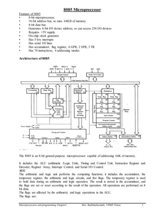Microprocessors and programming Chapter1 Mrs. RadhikaKamath, VPMP,Thane 3
8085 Microprocessor
Features of 8085
• 8-bit microprocessor,
• 16-bit address bus, so max. 64KB of memory
• 8-bit data bus
• Generates 8-bit I/O device address, so can access 256 I/O devices
• Requires +5V supply
• On-chip clock generator
• Has 5 h/w interrupts
• Has serial I/O lines
• Has accumulator, flag register, 6 GPR, 2 SPR, 3 TR
• Has 74 instructions, 4 addressing modes
Architecture of 8085
The 8085 is an 8-bit general-purpose microprocessor capable of addressing 64K of memory.
It includes the ALU (arithmetic /Logic Unit), Timing and Control Unit, Instruction Register and
Decoder, Register Array, Interrupt Control, and Serial I/O Control.
ALU
The arithmetic and logic unit performs the computing functions; it includes the accumulator, the
temporary register, the arithmetic and logic circuits, and five flags. The temporary register is used
to hold data during an arithmetic and logic operation. The result is stored in the accumulator, and
the flags are set or reset according to the result of the operation. All operations are performed on 8
bit data.
The flags are affected by the arithmetic and logic operations in the ALU.
The flags are:
 
