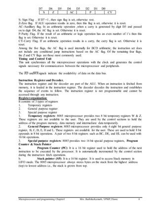 Microprocessors and programming Chapter1 Mrs. RadhikaKamath, VPMP,Thane 4
D7 D6 D5 D4 D3 D2 D1 D0
S Z AC P CY
S- Sign Flag . If D7 =1 , then sign flag is set, otherwise rest.
Z-Zero flag. If ALU operation results in zero, then this flag is set, otherwise it is reset.
AC-Auxilliary flag. In an arithmetic operation ,when a carry is generated by digit D3 and passed
on to digit D4, the AC flag is set. Otherwise it is reset.
P-Parity Flag. If the result of an arithmetic or logic operation has an even number of 1’s then this
flag is set. Otherwise it is reset.
CY-Carry Flag. If an arithmetic operation results in a carry, the carry flag is set. Otherwise it is
reset.
Among the five flags, the AC flag is used internally for BCD arithmetic; the instruction set does
not include any conditional jump instructions based on the AC flag. Of the remaining four flags,
the Z and CY flags are those most commonly used.
Timing and Control Unit
This unit synchronizes all the microprocessor operations with the clock and generates the control
signals necessary for communication between the microprocessor and peripherals.
The 𝑅𝐷̅̅̅̅ and𝑊𝑅̅̅̅̅̅signals indicate the availability of data on the data bus.
Instruction Register and Decoder.
The instruction register and the decoder are part of the ALU. When an instruction is fetched from
memory, it is loaded in the instruction register. The decoder decodes the instruction and establishes
the sequence of events to follow. The instruction register is not programmable and cannot be
accessed through any instruction.
Registerorganization:
It consists of 3 types of registers
1. Temporary registers
2. General purpose register
3. Special purpose register
1. Temporary registers: 8085 microprocessor provides two 8 bit temporary registers W & Z.
These registers are not available to the user. They are used by the control sections to hold the
address of the program memory, data memory and intermediate data temporarily.
2. General Purpose registers: 8085 microprocessor provides only 6 eight bit general purpose
register, B, C, D, E, H and L. These registers are available for the user. These are used to hold 8 bit
operands in 8 bit operations. A pair of two 8 bit registers such as BC, DE, and HL can be used with
16 bit operations.
3. Special purpose registers: 8085 provides two 16 bit special purpose registers, Program
Counter & Stack Pointer
a. Program Counter (PC): It is a 16 bit register used to hold the address of the next
instruction to be executed by the processor. It is automatically incremented by the control section
during the instruction fetch operations.
b. Stack pointer (SP): It is a 16 bit register. It is used to access Stack memory in
LIFO mode. The 8085 microprocessor always stores bytes on the stack from the highest address
(top) to lowest address i.e., the stack is grown from top.
 