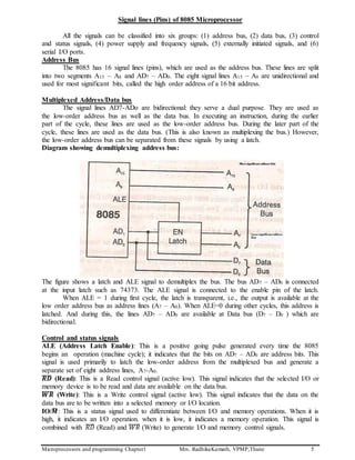 Microprocessors and programming Chapter1 Mrs. RadhikaKamath, VPMP,Thane 5
Signal lines (Pins) of 8085 Microprocessor
All the signals can be classified into six groups: (1) address bus, (2) data bus, (3) control
and status signals, (4) power supply and frequency signals, (5) externally initiated signals, and (6)
serial I/O ports.
Address Bus
The 8085 has 16 signal lines (pins), which are used as the address bus. These lines are split
into two segments A15 – A8 and AD7 – AD0. The eight signal lines A15 – A8 are unidirectional and
used for most significant bits, called the high order address of a 16 bit address.
Multiplexed Address/Data bus
The signal lines AD7-ADo are bidirectional: they serve a dual purpose. They are used as
the low-order address bus as well as the data bus. In executing an instruction, during the earlier
part of the cycle, these lines are used as the low-order address bus. During the later part of the
cycle, these lines are used as the data bus. (This is also known as multiplexing the bus.) However,
the low-order address bus can be separated from these signals by using a latch.
Diagram showing demultiplexing address bus:
The figure shows a latch and ALE signal to demultiplex the bus. The bus AD7 – AD0 is connected
at the input latch such as 74373. The ALE signal is connected to the enable pin of the latch.
When ALE = 1 during first cycle, the latch is transparent, i.e., the output is available at the
low order address bus as address lines (A7 – A0). When ALE=0 during other cycles, this address is
latched. And during this, the lines AD7 – AD0 are available at Data bus (D7 – D0 ) which are
bidirectional.
Control and status signals
ALE (Address Latch Enable): This is a positive going pulse generated every time the 8085
begins an operation (machine cycle); it indicates that the bits on AD7 – AD0 are address bits. This
signal is used primarily to latch the low-order address from the multiplexed bus and generate a
separate set of eight address lines, A7-A0.
𝑹𝑫̅̅̅̅̅ (Read): This is a Read control signal (active low). This signal indicates that the selected I/O or
memory device is to be read and data are available on the data bus.
𝑾𝑹̅̅̅̅̅ (Write): This is a Write control signal (active low). This signal indicates that the data on the
data bus are to be written into a selected memory or I/O location.
IO/𝑴̅ : This is a status signal used to differentiate between I/O and memory operations. When it is
high, it indicates an I/O operation. when it is low, it indicates a memory operation. This signal is
combined with 𝑅𝐷̅̅̅̅ (Read) and 𝑊𝑅̅̅̅̅̅ (Write) to generate I/O and memory control signals.
 